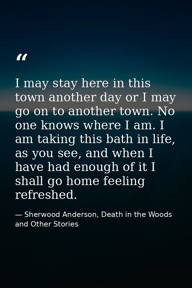 I may stay here in this town another day or I may go on to another town. No one knows where I am. I am taking this bath  — Sherwood Anderson, Death in the Woods and Other Stories