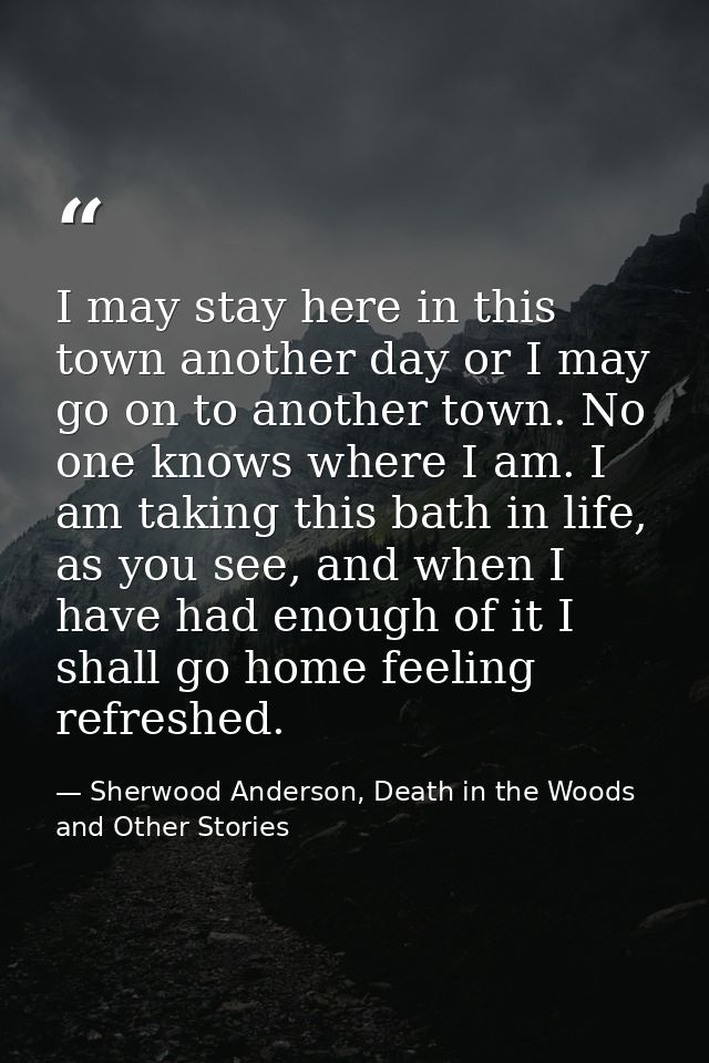 I may stay here in this town another day or I may go on to another town. No one knows where I am. I am taking this bath  — Sherwood Anderson, Death in the Woods and Other Stories