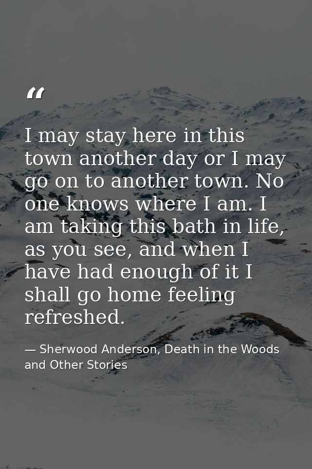 I may stay here in this town another day or I may go on to another town. No one knows where I am. I am taking this bath  — Sherwood Anderson, Death in the Woods and Other Stories