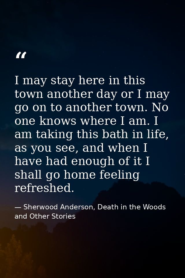 I may stay here in this town another day or I may go on to another town. No one knows where I am. I am taking this bath  — Sherwood Anderson, Death in the Woods and Other Stories