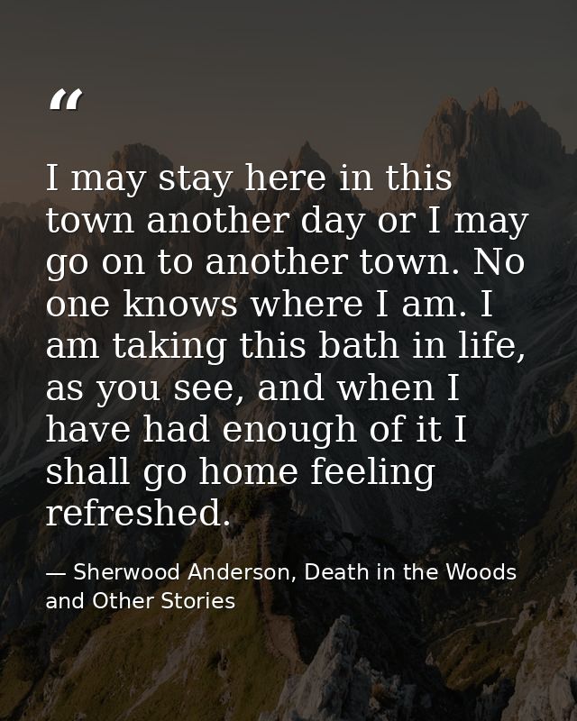 I may stay here in this town another day or I may go on to another town. No one knows where I am. I am taking this bath  — Sherwood Anderson, Death in the Woods and Other Stories