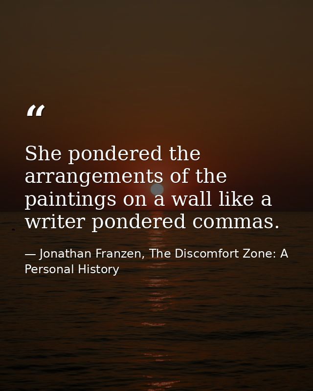 She pondered the arrangements of the paintings on a wall like a writer pondered commas. — Jonathan Franzen, The Discomfort Zone: A Personal History