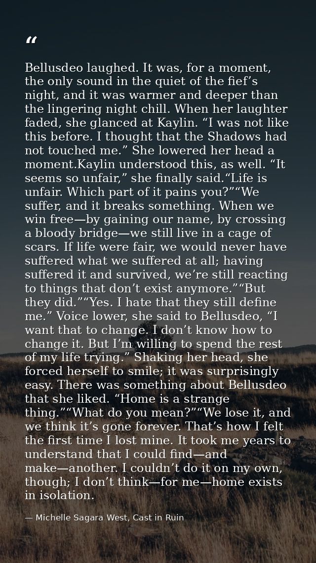 Bellusdeo laughed. It was, for a moment, the only sound in the quiet of the fief’s night, and it was warmer and deeper t — Michelle Sagara West, Cast in Ruin