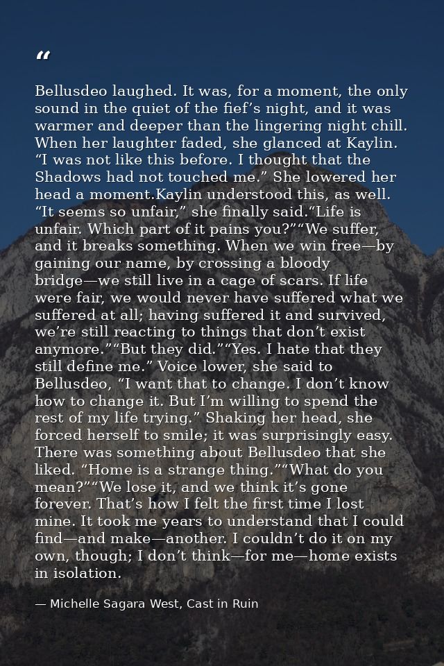 Bellusdeo laughed. It was, for a moment, the only sound in the quiet of the fief’s night, and it was warmer and deeper t — Michelle Sagara West, Cast in Ruin
