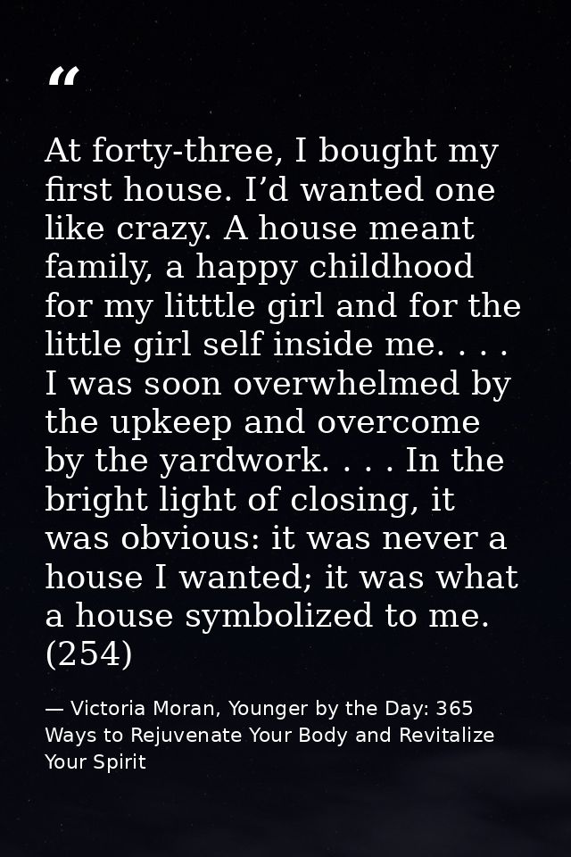 At forty-three, I bought my first house. I’d wanted one like crazy. A house meant family, a happy childhood for my littt — Victoria Moran, Younger by the Day: 365 Ways to Rejuvenate Your Body and Revitalize Your Spirit