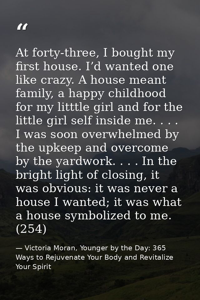 At forty-three, I bought my first house. I’d wanted one like crazy. A house meant family, a happy childhood for my littt — Victoria Moran, Younger by the Day: 365 Ways to Rejuvenate Your Body and Revitalize Your Spirit