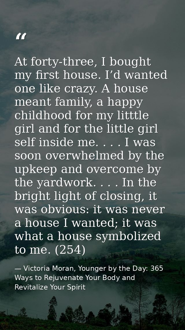 At forty-three, I bought my first house. I’d wanted one like crazy. A house meant family, a happy childhood for my littt — Victoria Moran, Younger by the Day: 365 Ways to Rejuvenate Your Body and Revitalize Your Spirit