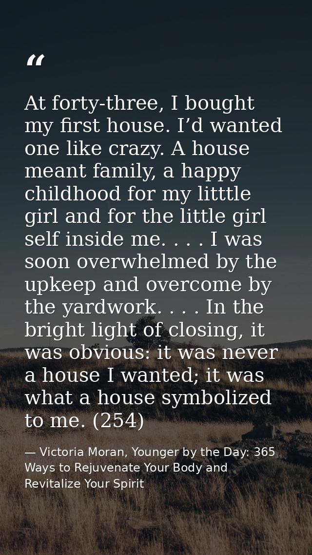 At forty-three, I bought my first house. I’d wanted one like crazy. A house meant family, a happy childhood for my littt — Victoria Moran, Younger by the Day: 365 Ways to Rejuvenate Your Body and Revitalize Your Spirit