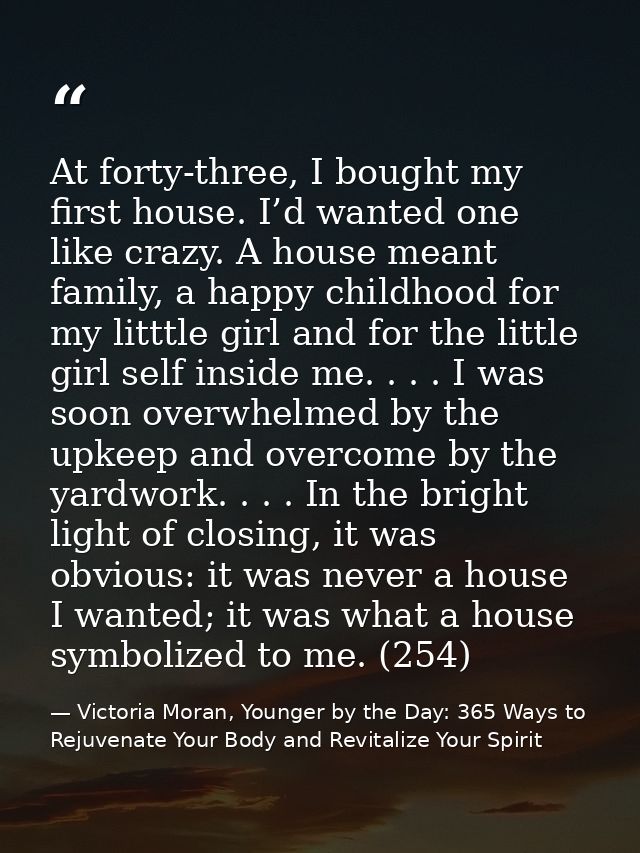 At forty-three, I bought my first house. I’d wanted one like crazy. A house meant family, a happy childhood for my littt — Victoria Moran, Younger by the Day: 365 Ways to Rejuvenate Your Body and Revitalize Your Spirit