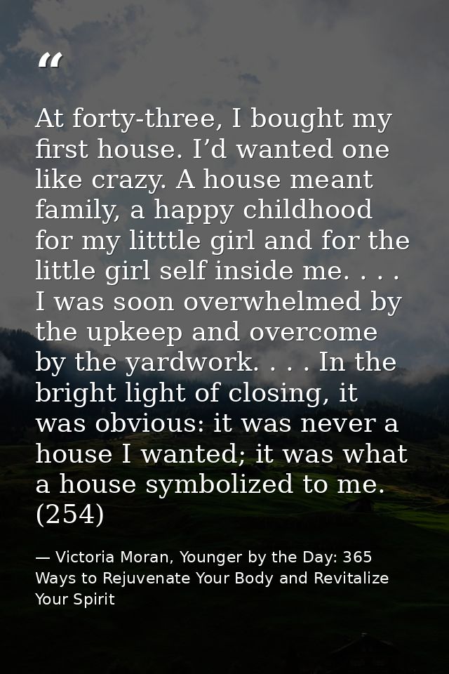 At forty-three, I bought my first house. I’d wanted one like crazy. A house meant family, a happy childhood for my littt — Victoria Moran, Younger by the Day: 365 Ways to Rejuvenate Your Body and Revitalize Your Spirit