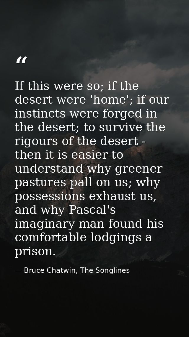If this were so; if the desert were 'home'; if our instincts were forged in the desert; to survive the rigours of the de — Bruce Chatwin, The Songlines