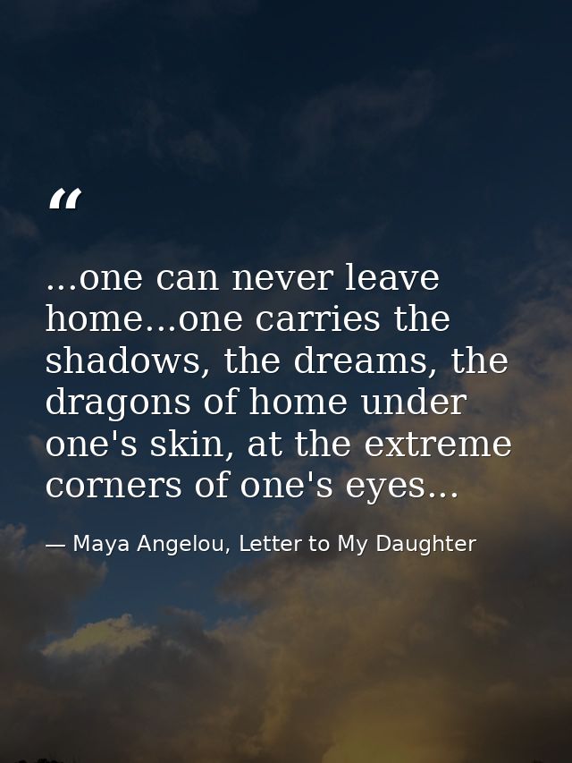 ...one can never leave home...one carries the shadows, the dreams, the dragons of home under one's skin, at the extreme  — Maya Angelou, Letter to My Daughter