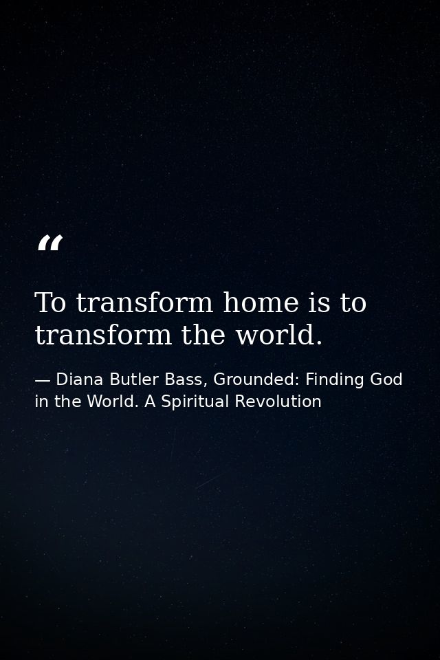 To transform home is to transform the world. — Diana Butler Bass, Grounded: Finding God in the World. A Spiritual Revolution