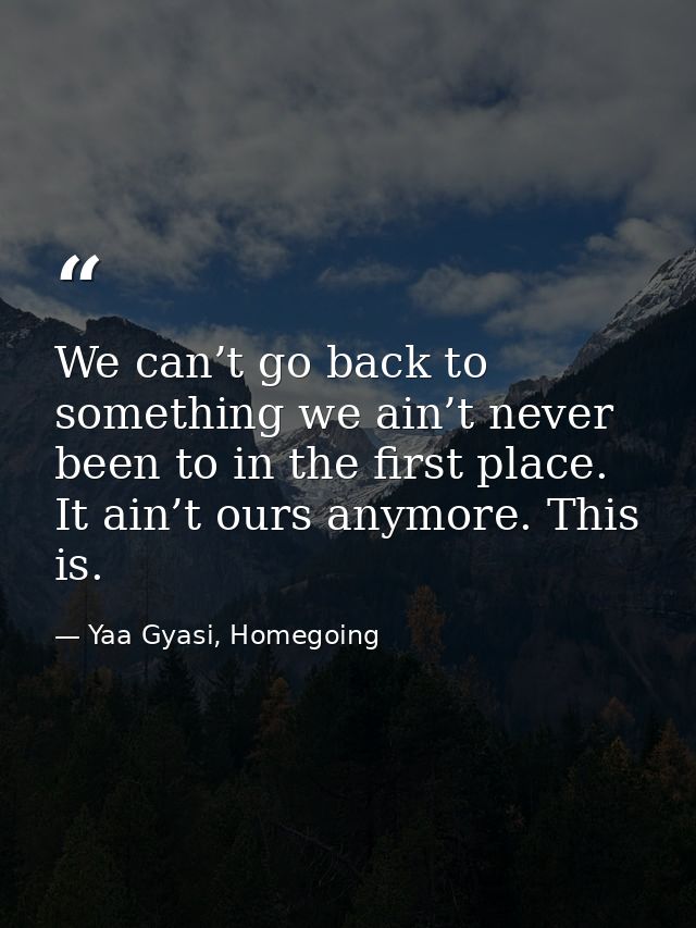 We can’t go back to something we ain’t never been to in the first place. It ain’t ours anymore. This is. — Yaa Gyasi, Homegoing