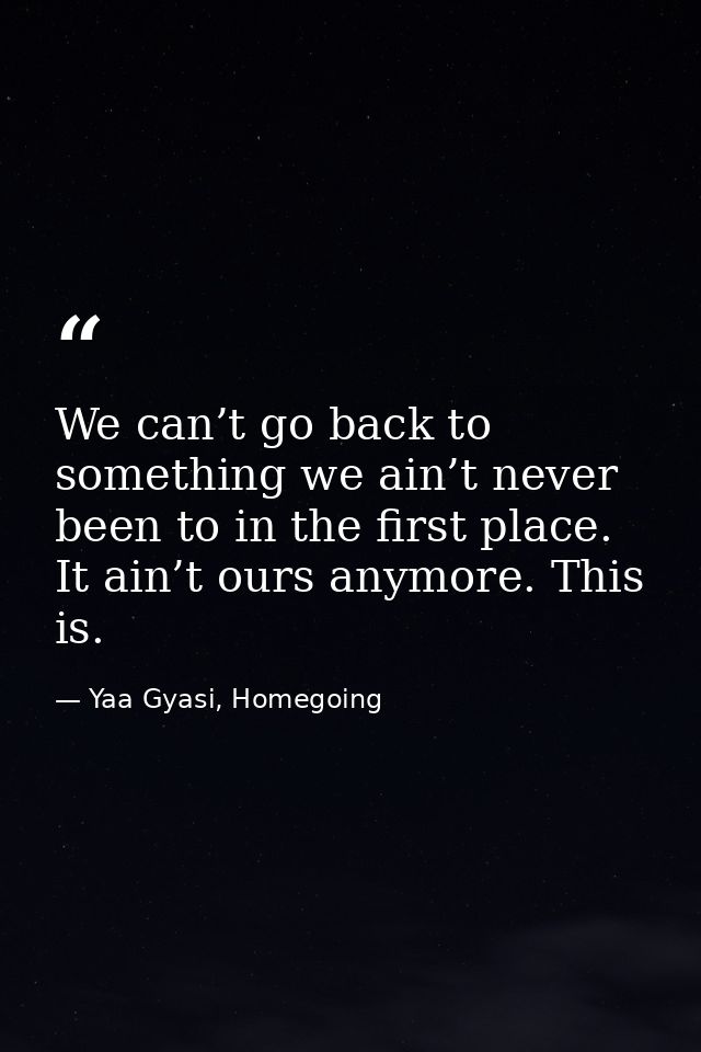 We can’t go back to something we ain’t never been to in the first place. It ain’t ours anymore. This is. — Yaa Gyasi, Homegoing