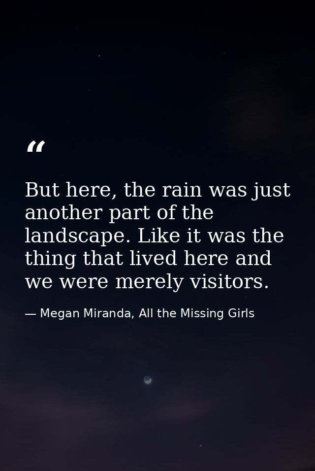 But here, the rain was just another part of the landscape. Like it was the thing that lived here and we were merely visi — Megan Miranda, All the Missing Girls