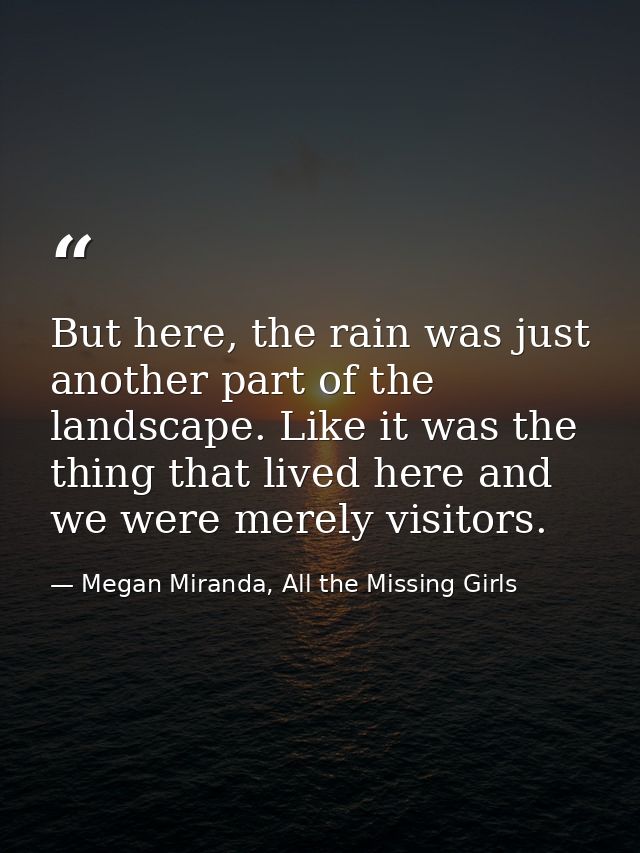 But here, the rain was just another part of the landscape. Like it was the thing that lived here and we were merely visi — Megan Miranda, All the Missing Girls