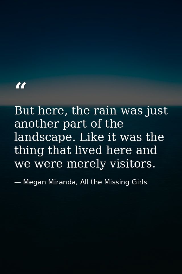 But here, the rain was just another part of the landscape. Like it was the thing that lived here and we were merely visi — Megan Miranda, All the Missing Girls