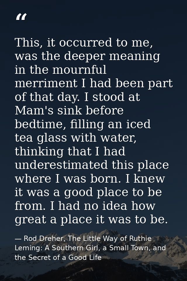 This, it occurred to me, was the deeper meaning in the mournful merriment I had been part of that day. I stood at Mam's  — Rod Dreher, The Little Way of Ruthie Leming: A Southern Girl, a Small Town, and the Secret of a Good Life