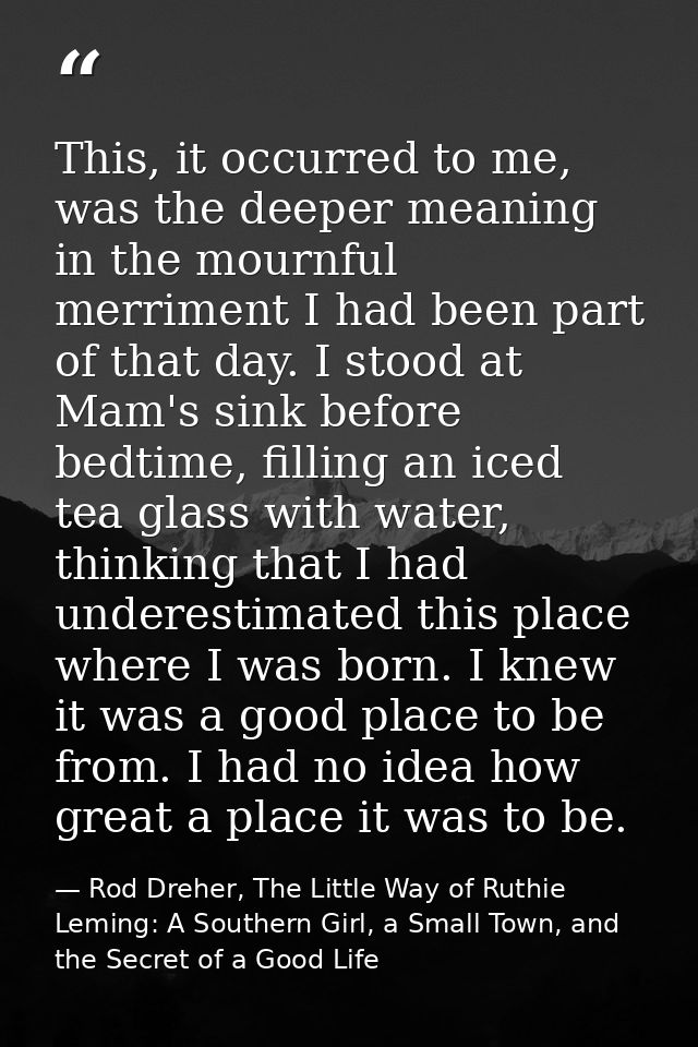 This, it occurred to me, was the deeper meaning in the mournful merriment I had been part of that day. I stood at Mam's  — Rod Dreher, The Little Way of Ruthie Leming: A Southern Girl, a Small Town, and the Secret of a Good Life