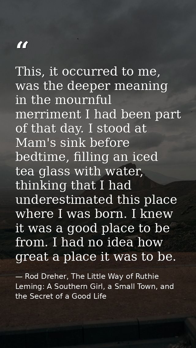 This, it occurred to me, was the deeper meaning in the mournful merriment I had been part of that day. I stood at Mam's  — Rod Dreher, The Little Way of Ruthie Leming: A Southern Girl, a Small Town, and the Secret of a Good Life