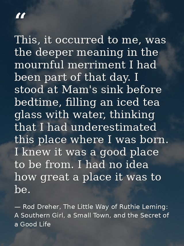 This, it occurred to me, was the deeper meaning in the mournful merriment I had been part of that day. I stood at Mam's  — Rod Dreher, The Little Way of Ruthie Leming: A Southern Girl, a Small Town, and the Secret of a Good Life