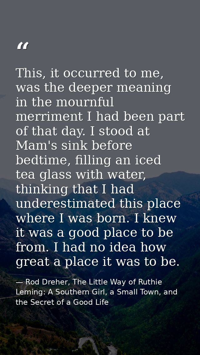 This, it occurred to me, was the deeper meaning in the mournful merriment I had been part of that day. I stood at Mam's  — Rod Dreher, The Little Way of Ruthie Leming: A Southern Girl, a Small Town, and the Secret of a Good Life
