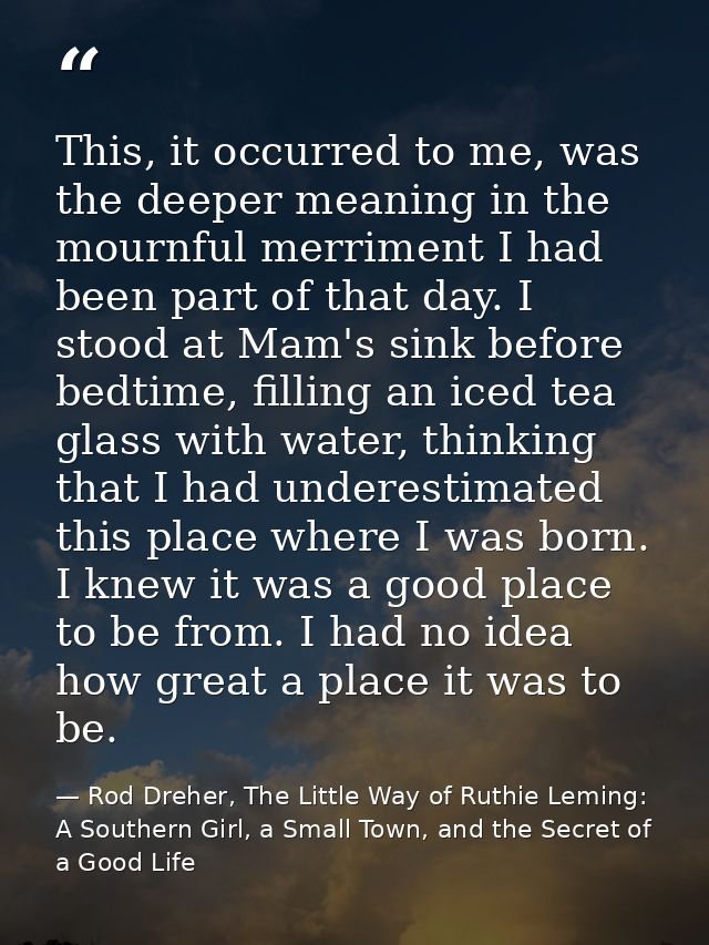 This, it occurred to me, was the deeper meaning in the mournful merriment I had been part of that day. I stood at Mam's  — Rod Dreher, The Little Way of Ruthie Leming: A Southern Girl, a Small Town, and the Secret of a Good Life