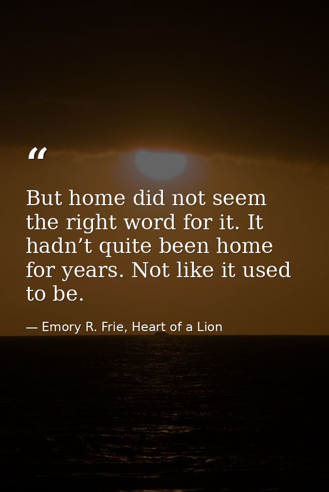 But home did not seem the right word for it. It hadn’t quite been home for years. Not like it used to be. — Emory R. Frie, Heart of a Lion