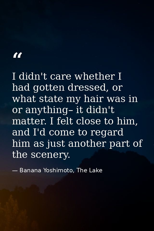 I didn't care whether I had gotten dressed, or what state my hair was in or anything– it didn't matter. I felt close to  — Banana Yoshimoto, The Lake