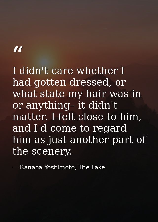 I didn't care whether I had gotten dressed, or what state my hair was in or anything– it didn't matter. I felt close to  — Banana Yoshimoto, The Lake