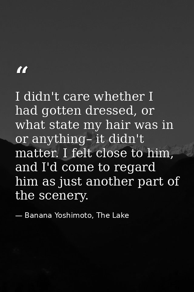I didn't care whether I had gotten dressed, or what state my hair was in or anything– it didn't matter. I felt close to  — Banana Yoshimoto, The Lake