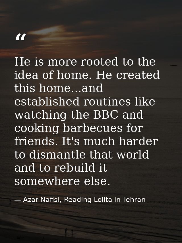 He is more rooted to the idea of home. He created this home...and established routines like watching the BBC and cooking — Azar Nafisi, Reading Lolita in Tehran