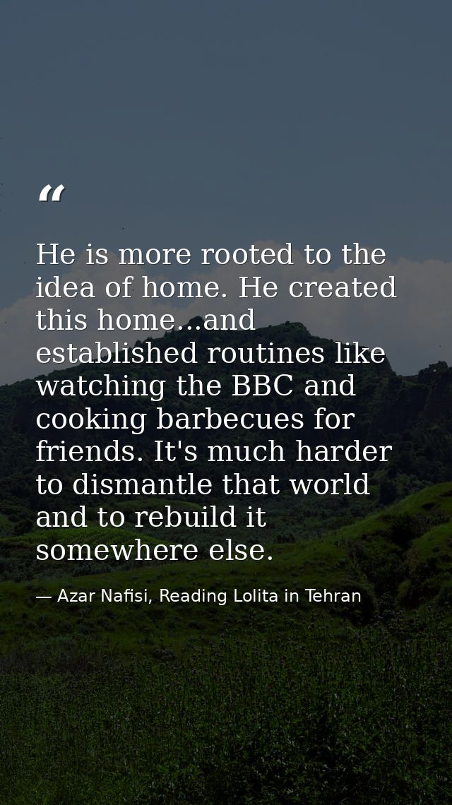 He is more rooted to the idea of home. He created this home...and established routines like watching the BBC and cooking — Azar Nafisi, Reading Lolita in Tehran