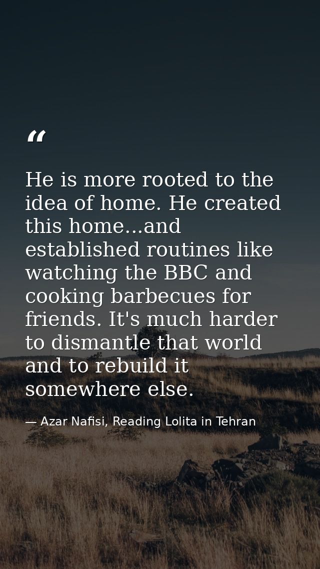 He is more rooted to the idea of home. He created this home...and established routines like watching the BBC and cooking — Azar Nafisi, Reading Lolita in Tehran