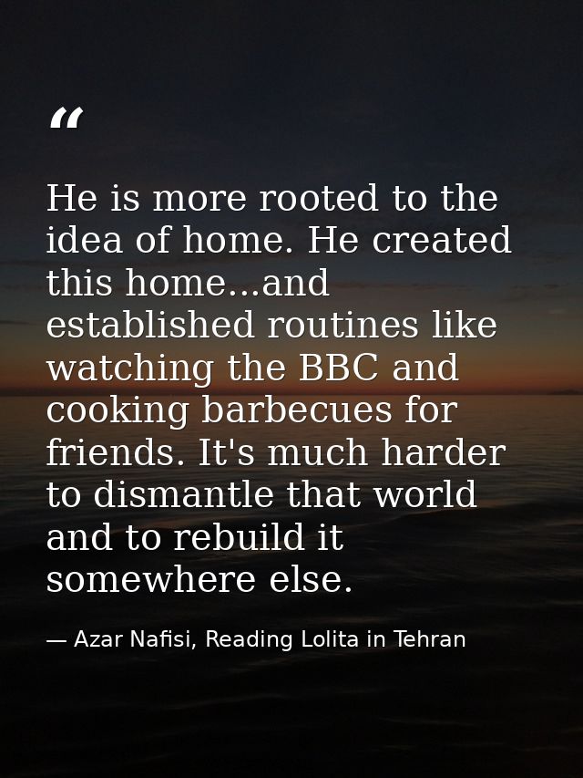He is more rooted to the idea of home. He created this home...and established routines like watching the BBC and cooking — Azar Nafisi, Reading Lolita in Tehran