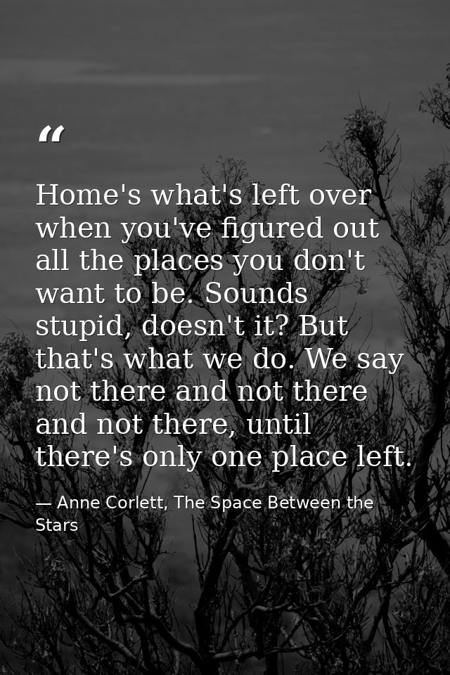 Home's what's left over when you've figured out all the places you don't want to be. Sounds stupid, doesn't it? But that — Anne Corlett, The Space Between the Stars