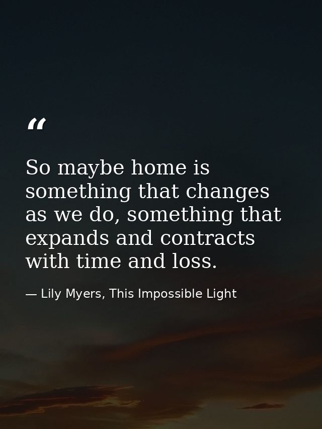 So maybe home is something that changes as we do, something that expands and contracts with time and loss. — Lily Myers, This Impossible Light