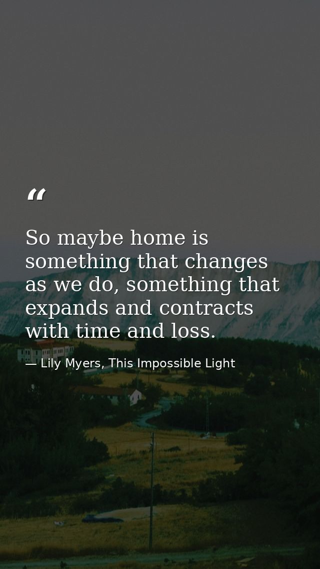 So maybe home is something that changes as we do, something that expands and contracts with time and loss. — Lily Myers, This Impossible Light