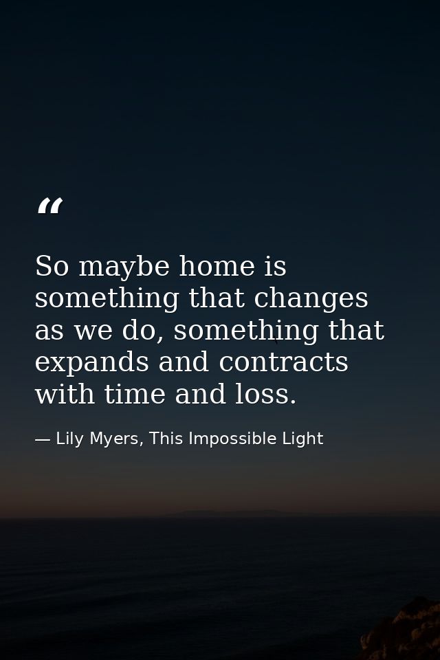 So maybe home is something that changes as we do, something that expands and contracts with time and loss. — Lily Myers, This Impossible Light