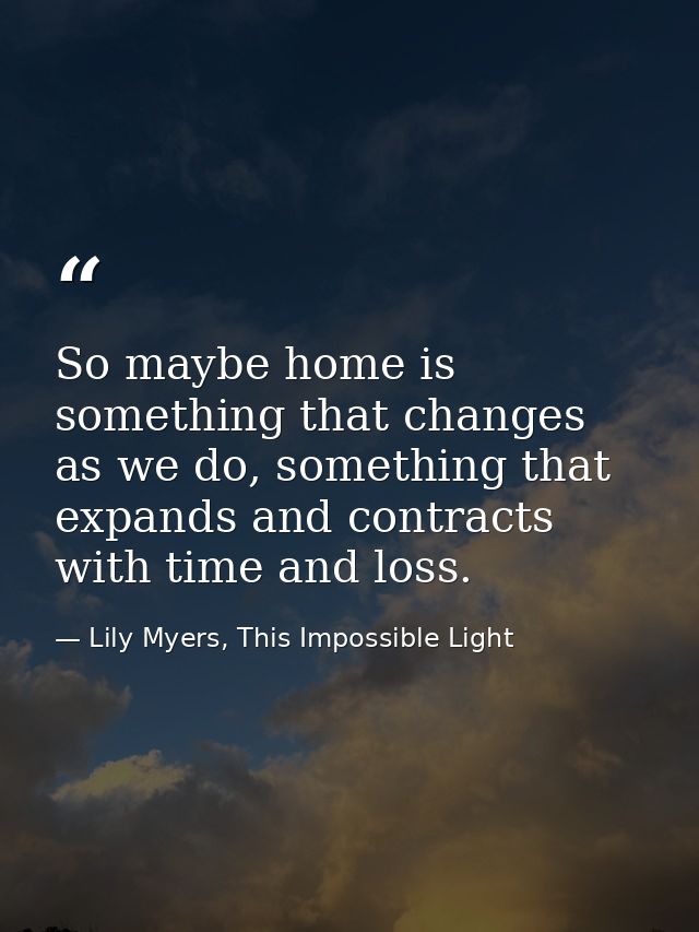 So maybe home is something that changes as we do, something that expands and contracts with time and loss. — Lily Myers, This Impossible Light