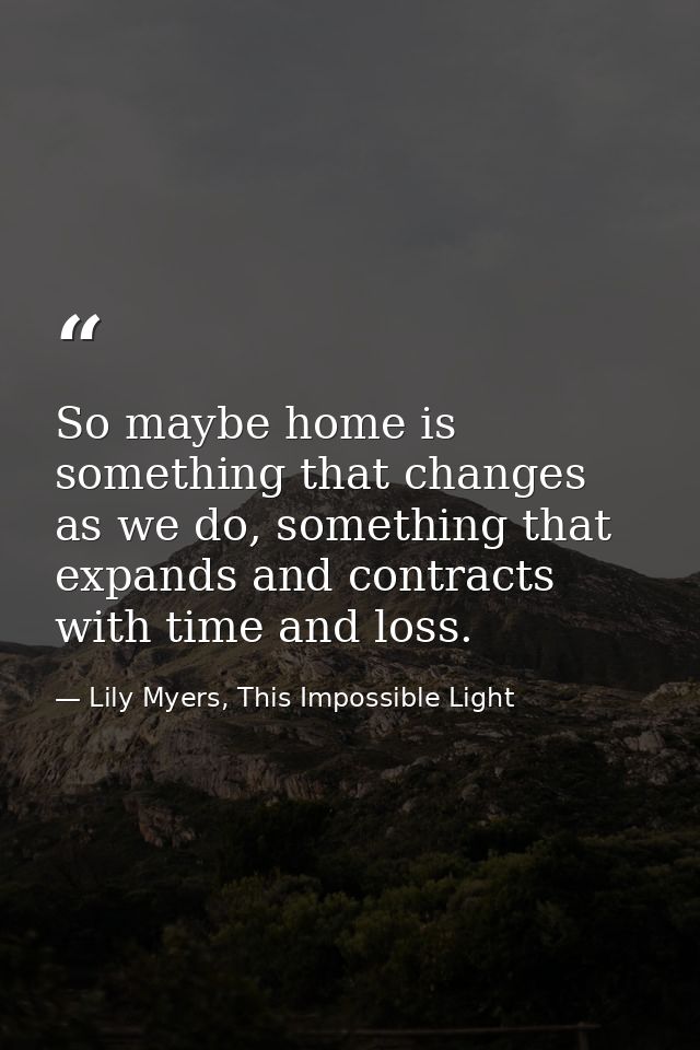 So maybe home is something that changes as we do, something that expands and contracts with time and loss. — Lily Myers, This Impossible Light