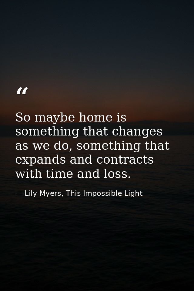 So maybe home is something that changes as we do, something that expands and contracts with time and loss. — Lily Myers, This Impossible Light