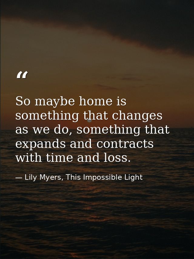 So maybe home is something that changes as we do, something that expands and contracts with time and loss. — Lily Myers, This Impossible Light