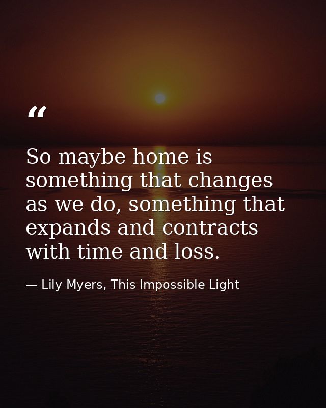 So maybe home is something that changes as we do, something that expands and contracts with time and loss. — Lily Myers, This Impossible Light
