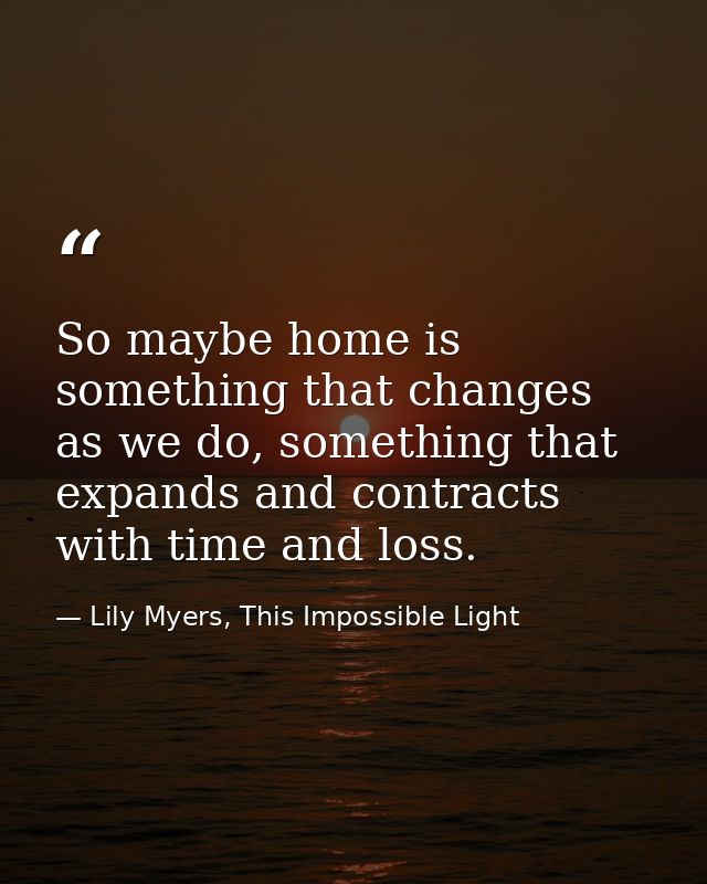 So maybe home is something that changes as we do, something that expands and contracts with time and loss. — Lily Myers, This Impossible Light