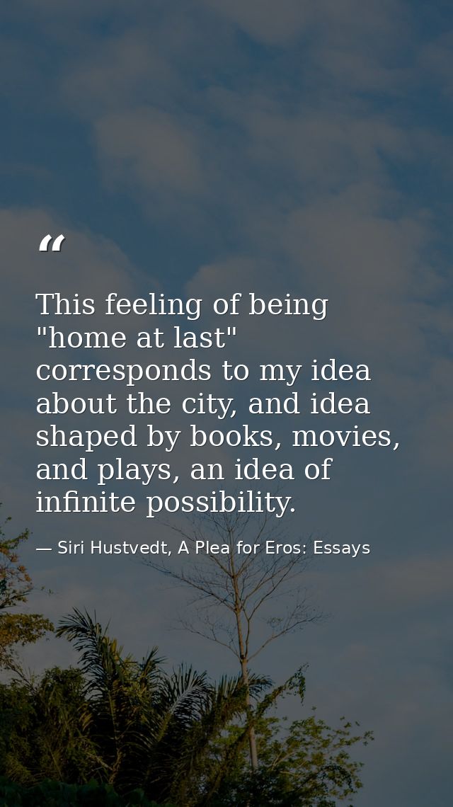 This feeling of being "home at last" corresponds to my idea about the city, and idea shaped by books, movies, and plays, — Siri Hustvedt, A Plea for Eros: Essays