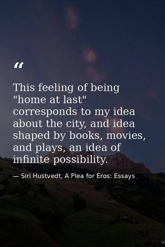 This feeling of being "home at last" corresponds to my idea about the city, and idea shaped by books, movies, and plays, — Siri Hustvedt, A Plea for Eros: Essays