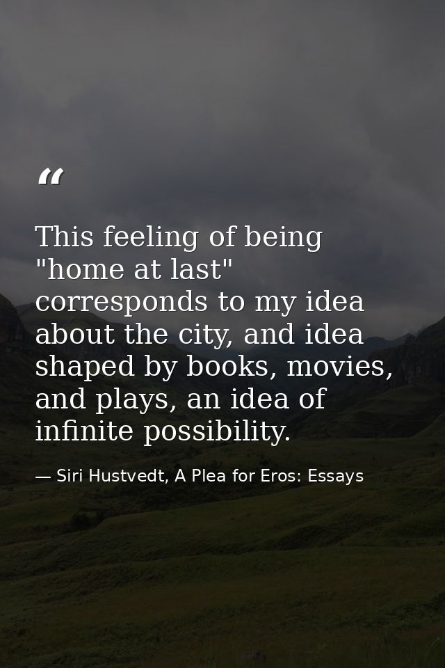 This feeling of being "home at last" corresponds to my idea about the city, and idea shaped by books, movies, and plays, — Siri Hustvedt, A Plea for Eros: Essays
