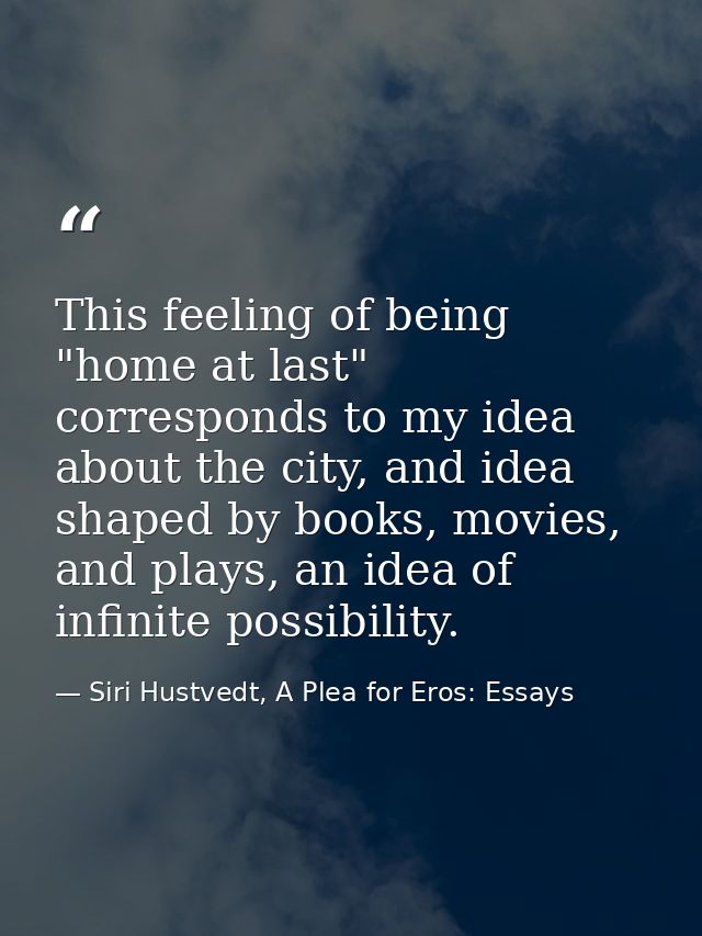 This feeling of being "home at last" corresponds to my idea about the city, and idea shaped by books, movies, and plays, — Siri Hustvedt, A Plea for Eros: Essays
